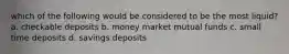 which of the following would be considered to be the most liquid? a. checkable deposits b. money market mutual funds c. small time deposits d. savings deposits