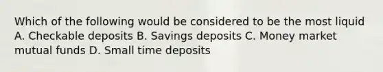 Which of the following would be considered to be the most liquid A. Checkable deposits B. Savings deposits C. Money market mutual funds D. Small time deposits