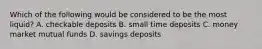 Which of the following would be considered to be the most liquid? A. checkable deposits B. small time deposits C. money market mutual funds D. savings deposits