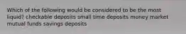 Which of the following would be considered to be the most liquid? checkable deposits small time deposits money market mutual funds savings deposits