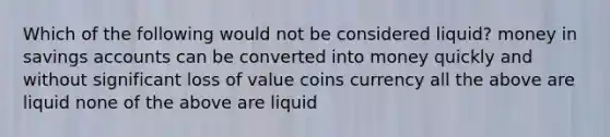 Which of the following would not be considered liquid? money in savings accounts can be converted into money quickly and without significant loss of value coins currency all the above are liquid none of the above are liquid