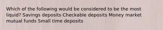 Which of the following would be considered to be the most liquid? Savings deposits Checkable deposits Money market mutual funds Small time deposits