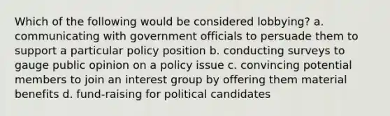 Which of the following would be considered lobbying? a. communicating with government officials to persuade them to support a particular policy position b. conducting surveys to gauge public opinion on a policy issue c. convincing potential members to join an interest group by offering them material benefits d. fund-raising for political candidates