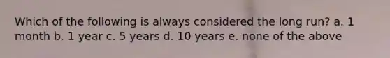 Which of the following is always considered the long run? a. 1 month b. 1 year c. 5 years d. 10 years e. none of the above