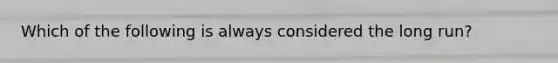 Which of the following is always considered the long run?