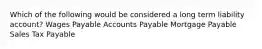 Which of the following would be considered a long term liability account? Wages Payable Accounts Payable Mortgage Payable Sales Tax Payable