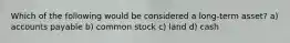 Which of the following would be considered a long-term asset? a) accounts payable b) common stock c) land d) cash