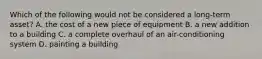 Which of the following would not be considered a long-term asset? A. the cost of a new piece of equipment B. a new addition to a building C. a complete overhaul of an air-conditioning system D. painting a building
