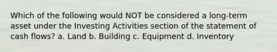 Which of the following would NOT be considered a long-term asset under the Investing Activities section of the statement of cash flows? a. Land b. Building c. Equipment d. Inventory