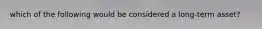which of the following would be considered a long-term asset?