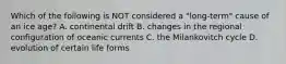 Which of the following is NOT considered a "long-term" cause of an ice age? A. continental drift B. changes in the regional configuration of oceanic currents C. the Milankovitch cycle D. evolution of certain life forms