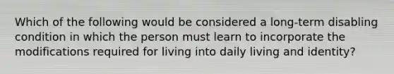 Which of the following would be considered a long-term disabling condition in which the person must learn to incorporate the modifications required for living into daily living and identity?