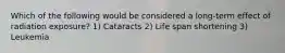 Which of the following would be considered a long-term effect of radiation exposure? 1) Cataracts 2) Life span shortening 3) Leukemia