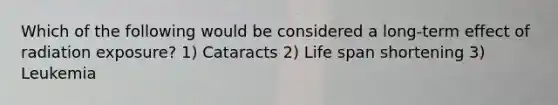 Which of the following would be considered a long-term effect of radiation exposure? 1) Cataracts 2) Life span shortening 3) Leukemia