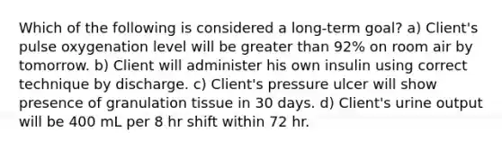 Which of the following is considered a long-term goal? a) Client's pulse oxygenation level will be greater than 92% on room air by tomorrow. b) Client will administer his own insulin using correct technique by discharge. c) Client's pressure ulcer will show presence of granulation tissue in 30 days. d) Client's urine output will be 400 mL per 8 hr shift within 72 hr.