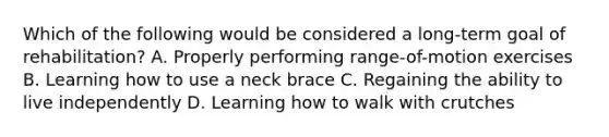 Which of the following would be considered a​ long-term goal of​ rehabilitation? A. Properly performing​ range-of-motion exercises B. Learning how to use a neck brace C. Regaining the ability to live independently D. Learning how to walk with crutches