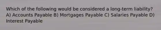 Which of the following would be considered a long-term liability? A) Accounts Payable B) Mortgages Payable C) Salaries Payable D) Interest Payable