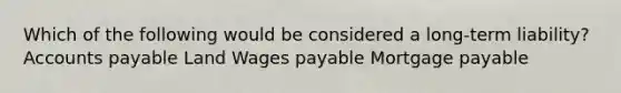 Which of the following would be considered a long-term liability? Accounts payable Land Wages payable Mortgage payable