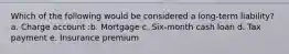 Which of the following would be considered a long-term liability? a. Charge account :b. Mortgage c. Six-month cash loan d. Tax payment e. Insurance premium