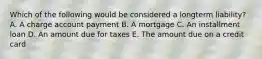 Which of the following would be considered a longterm liability? A. A charge account payment B. A mortgage C. An installment loan D. An amount due for taxes E. The amount due on a credit card