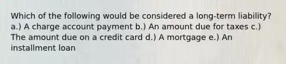 Which of the following would be considered a long-term liability? a.) A charge account payment b.) An amount due for taxes c.) The amount due on a credit card d.) A mortgage e.) An installment loan