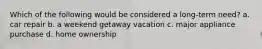 Which of the following would be considered a long-term need? a. car repair b. a weekend getaway vacation c. major appliance purchase d. home ownership