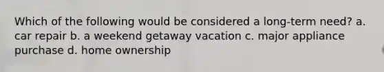 Which of the following would be considered a long-term need? a. car repair b. a weekend getaway vacation c. major appliance purchase d. home ownership