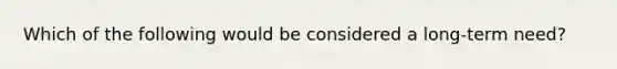 Which of the following would be considered a long-term need?