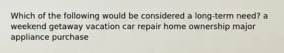 Which of the following would be considered a long-term need? a weekend getaway vacation car repair home ownership major appliance purchase