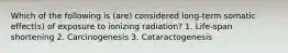 Which of the following is (are) considered long-term somatic effect(s) of exposure to ionizing radiation? 1. Life-span shortening 2. Carcinogenesis 3. Cataractogenesis