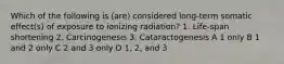 Which of the following is (are) considered long-term somatic effect(s) of exposure to ionizing radiation? 1. Life-span shortening 2. Carcinogenesis 3. Cataractogenesis A 1 only B 1 and 2 only C 2 and 3 only D 1, 2, and 3