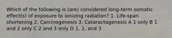 Which of the following is (are) considered long-term somatic effect(s) of exposure to ionizing radiation? 1. Life-span shortening 2. Carcinogenesis 3. Cataractogenesis A 1 only B 1 and 2 only C 2 and 3 only D 1, 2, and 3