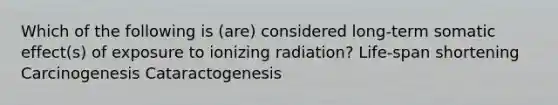 Which of the following is (are) considered long-term somatic effect(s) of exposure to ionizing radiation? Life-span shortening Carcinogenesis Cataractogenesis