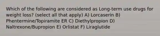 Which of the following are considered as Long-term use drugs for weight loss? (select all that apply) A) Lorcaserin B) Phentermine/Topiramite ER C) Diethylpropion D) Naltrexone/Bupropion E) Orlistat F) Liraglutide