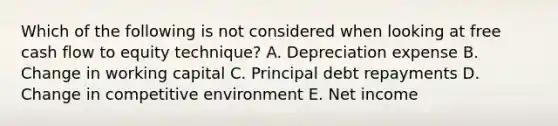 Which of the following is not considered when looking at free cash flow to equity technique? A. Depreciation expense B. Change in working capital C. Principal debt repayments D. Change in competitive environment E. Net income