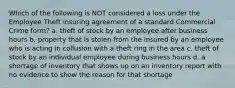 Which of the following is NOT considered a loss under the Employee Theft insuring agreement of a standard Commercial Crime form? a. theft of stock by an employee after business hours b. property that is stolen from the insured by an employee who is acting in collusion with a theft ring in the area c. theft of stock by an individual employee during business hours d. a shortage of inventory that shows up on an inventory report with no evidence to show the reason for that shortage