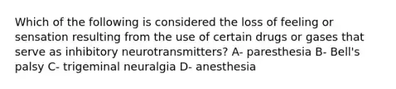 Which of the following is considered the loss of feeling or sensation resulting from the use of certain drugs or gases that serve as inhibitory neurotransmitters? A- paresthesia B- Bell's palsy C- trigeminal neuralgia D- anesthesia