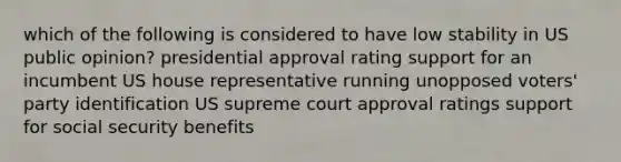 which of the following is considered to have low stability in US public opinion? presidential approval rating support for an incumbent US house representative running unopposed voters' party identification US supreme court approval ratings support for social security benefits