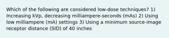 Which of the following are considered low-dose techniques? 1) Increasing kVp, decreasing milliampere-seconds (mAs) 2) Using low milliampere (mA) settings 3) Using a minimum source-image receptor distance (SID) of 40 inches