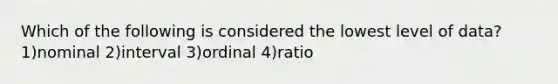 Which of the following is considered the lowest level of data? 1)nominal 2)interval 3)ordinal 4)ratio