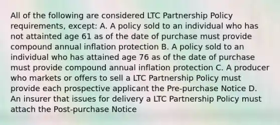 All of the following are considered LTC Partnership Policy requirements, except: A. A policy sold to an individual who has not attainted age 61 as of the date of purchase must provide compound annual inflation protection B. A policy sold to an individual who has attained age 76 as of the date of purchase must provide compound annual inflation protection C. A producer who markets or offers to sell a LTC Partnership Policy must provide each prospective applicant the Pre-purchase Notice D. An insurer that issues for delivery a LTC Partnership Policy must attach the Post-purchase Notice