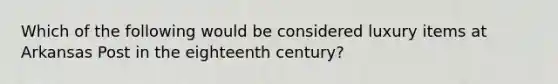 Which of the following would be considered luxury items at Arkansas Post in the eighteenth century?