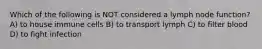 Which of the following is NOT considered a lymph node function? A) to house immune cells B) to transport lymph C) to filter blood D) to fight infection
