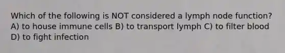 Which of the following is NOT considered a lymph node function? A) to house immune cells B) to transport lymph C) to filter blood D) to fight infection