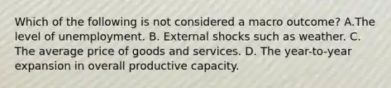 Which of the following is not considered a macro outcome? A.The level of unemployment. B. External shocks such as weather. C. The average price of goods and services. D. The year-to-year expansion in overall productive capacity.