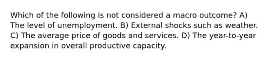 Which of the following is not considered a macro outcome? A) The level of unemployment. B) External shocks such as weather. C) The average price of goods and services. D) The year-to-year expansion in overall productive capacity.