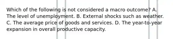 Which of the following is not considered a macro outcome? A. The level of unemployment. B. External shocks such as weather. C. The average price of goods and services. D. The year-to-year expansion in overall productive capacity.