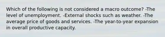 Which of the following is not considered a macro outcome? -The level of unemployment. -External shocks such as weather. -The average price of goods and services. -The year-to-year expansion in overall productive capacity.