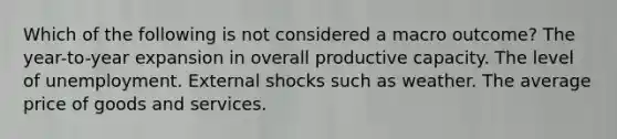 Which of the following is not considered a macro outcome? The year-to-year expansion in overall productive capacity. The level of unemployment. External shocks such as weather. The average price of goods and services.