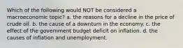 Which of the following would NOT be considered a macroeconomic topic? a. the reasons for a decline in the price of crude oil. b. the cause of a downturn in the economy. c. the effect of the government budget deficit on inflation. d. the causes of inflation and unemployment.